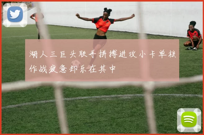 湖人三巨头联手拼搏进攻小卡单核作战疲惫却乐在其中