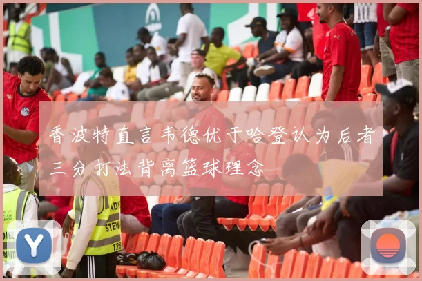 香波特直言韦德优于哈登认为后者三分打法背离篮球理念
