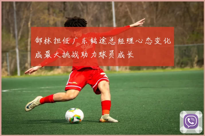郜林担任广东铭途总经理心态变化成最大挑战助力球员成长
