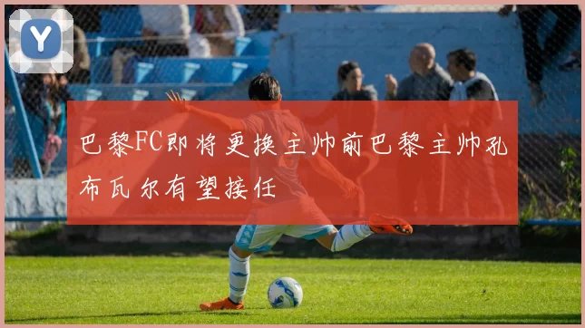 巴黎FC即将更换主帅前巴黎主帅孔布瓦尔有望接任