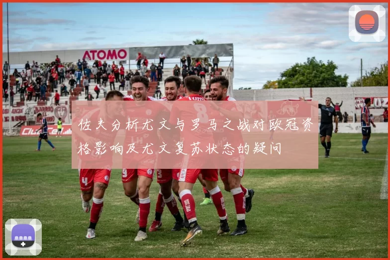 佐夫分析尤文与罗马之战对欧冠资格影响及尤文复苏状态的疑问