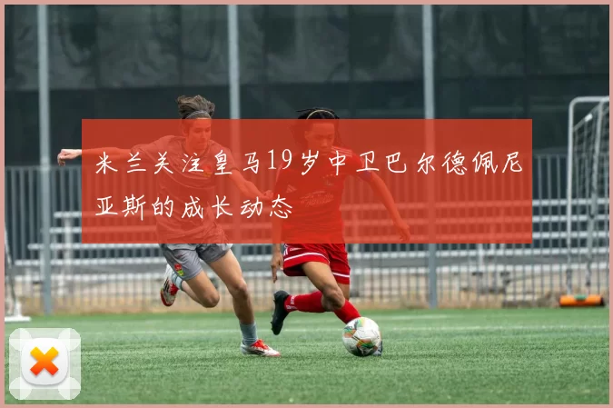 米兰关注皇马19岁中卫巴尔德佩尼亚斯的成长动态