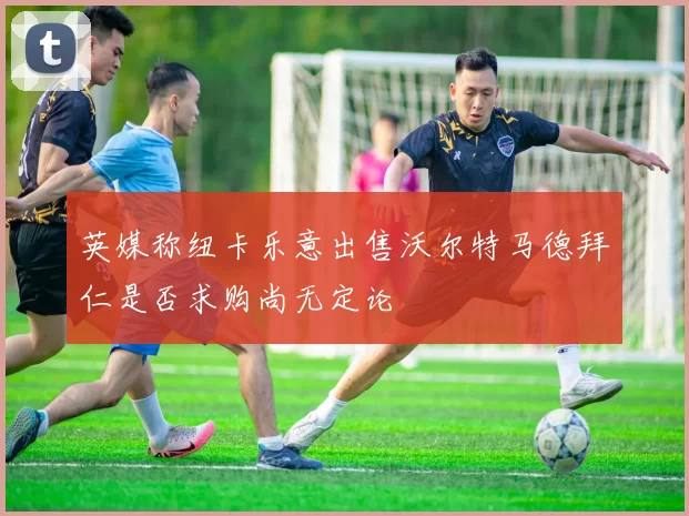 英媒称纽卡乐意出售沃尔特马德拜仁是否求购尚无定论