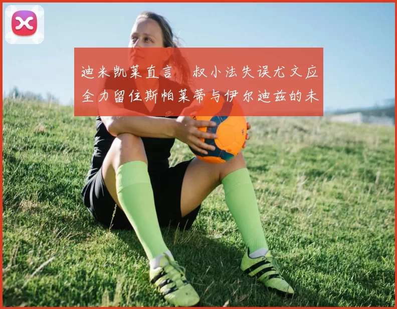 迪米凯莱直言囧叔小法失误尤文应全力留住斯帕莱蒂与伊尔迪兹的未来分析