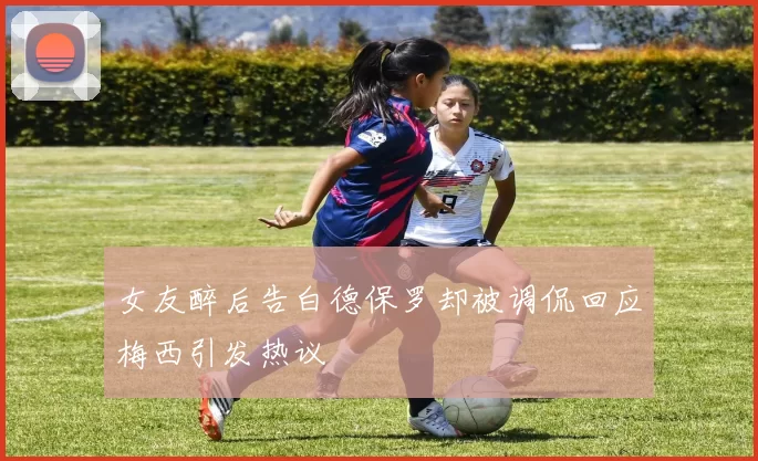 女友醉后告白德保罗却被调侃回应梅西引发热议