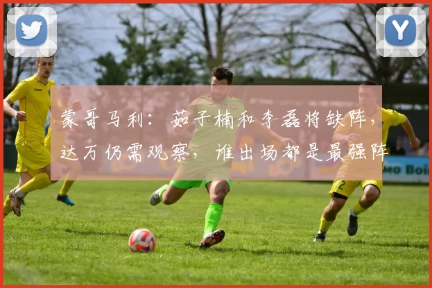 蒙哥马利：茹子楠和李磊将缺阵，达万仍需观察，谁出场都是最强阵