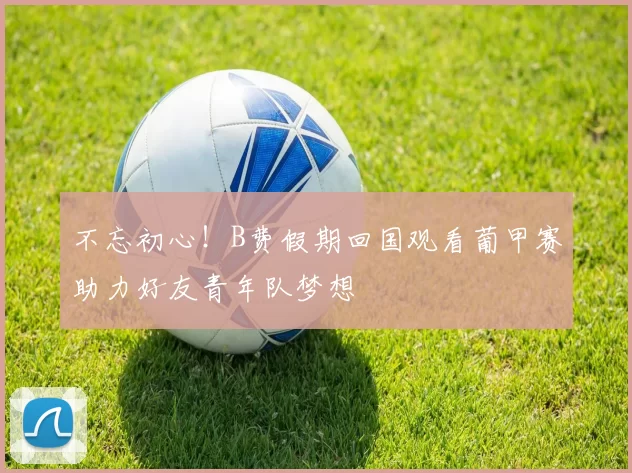 不忘初心！B费假期回国观看葡甲赛助力好友青年队梦想