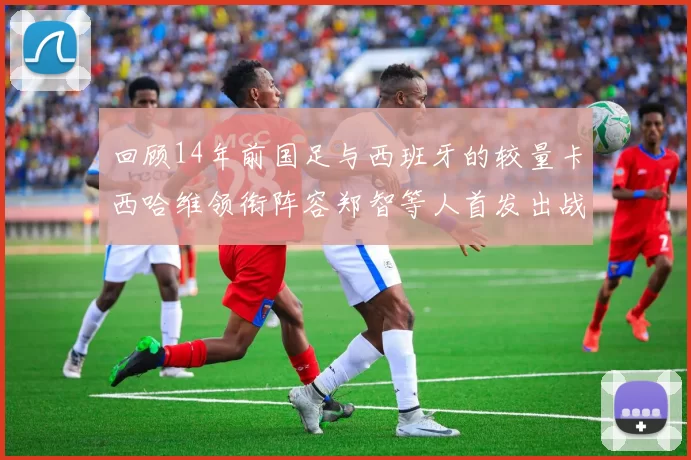 回顾14年前国足与西班牙的较量卡西哈维领衔阵容郑智等人首发出战