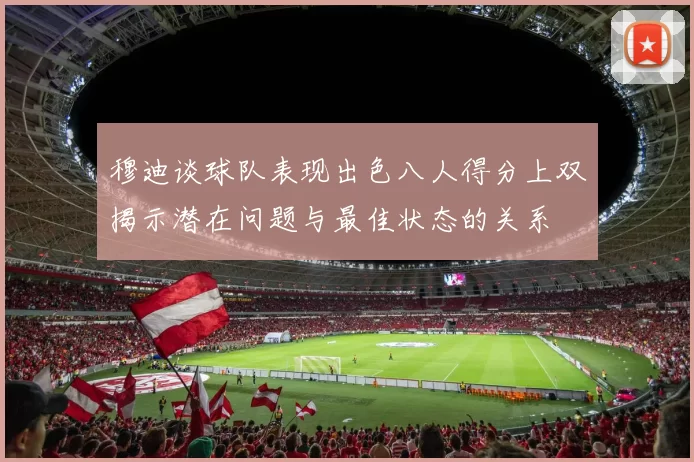 穆迪谈球队表现出色八人得分上双揭示潜在问题与最佳状态的关系