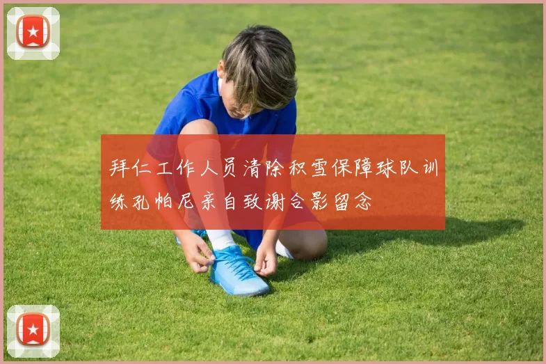 拜仁工作人员清除积雪保障球队训练孔帕尼亲自致谢合影留念