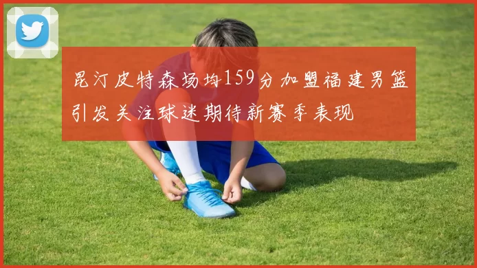 昆汀皮特森场均159分加盟福建男篮引发关注球迷期待新赛季表现