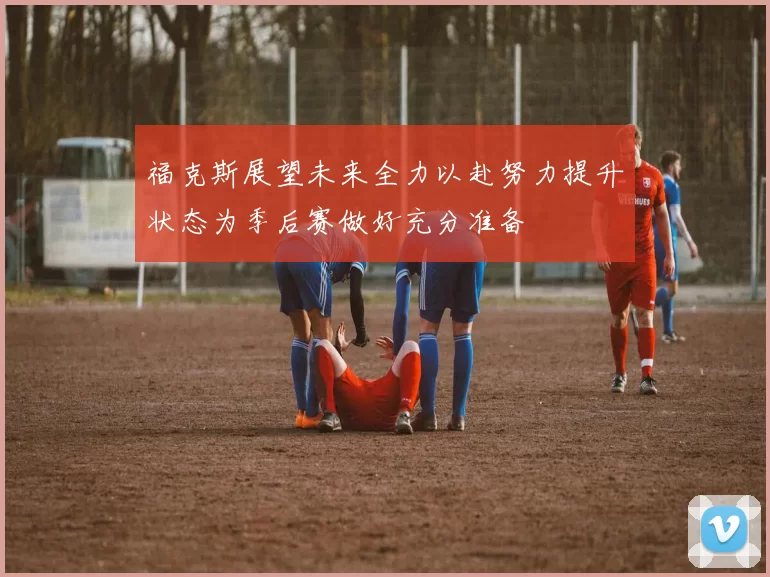 福克斯展望未来全力以赴努力提升状态为季后赛做好充分准备