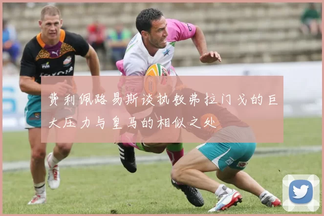 费利佩路易斯谈执教弗拉门戈的巨大压力与皇马的相似之处