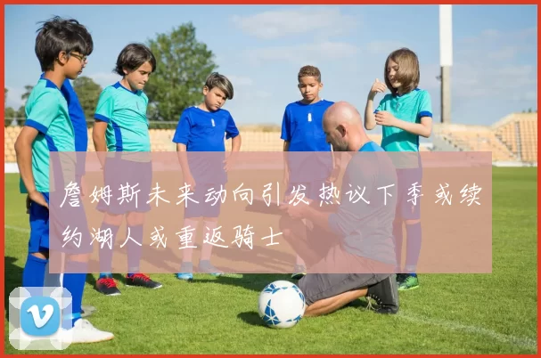 詹姆斯未来动向引发热议下季或续约湖人或重返骑士