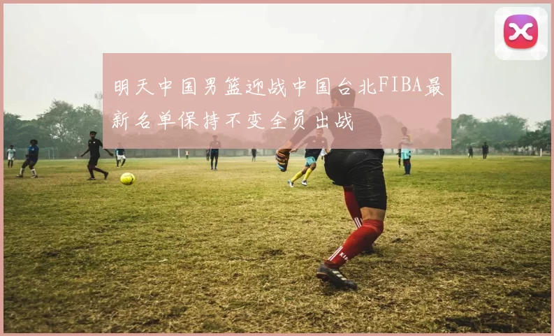 明天中国男篮迎战中国台北FIBA最新名单保持不变全员出战