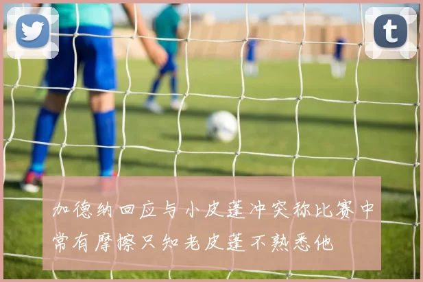加德纳回应与小皮蓬冲突称比赛中常有摩擦只知老皮蓬不熟悉他