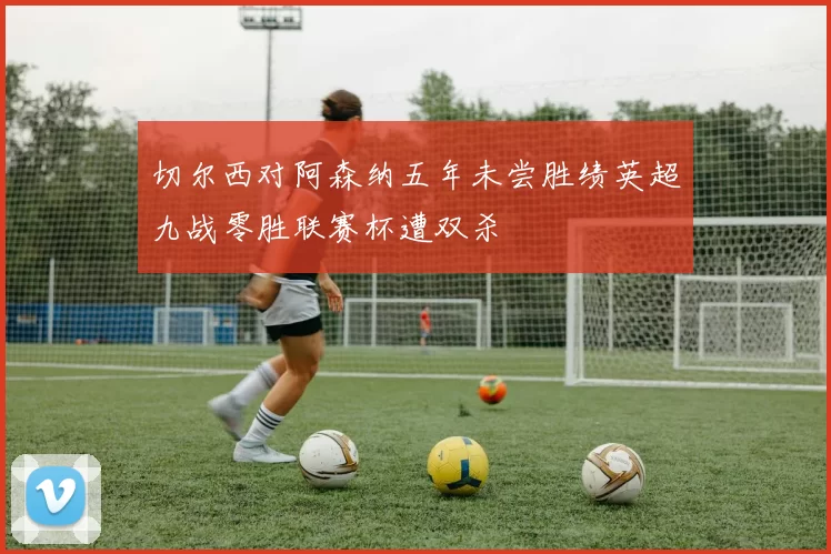 切尔西对阿森纳五年未尝胜绩英超九战零胜联赛杯遭双杀