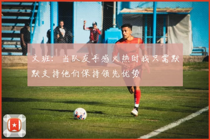 文班：当队友手感火热时我只需默默支持他们保持领先优势